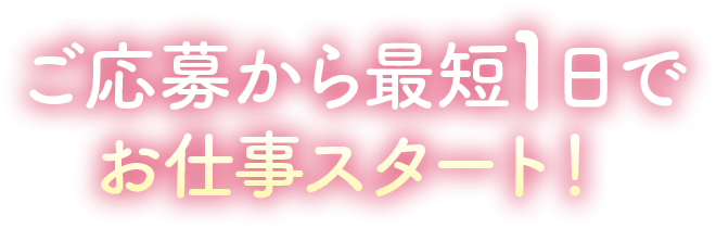 ご応募から最短1日でお仕事スタート!
