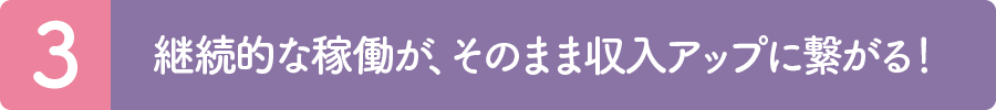 3.継続的な稼働が、そのまま収入アップに繋がる！
