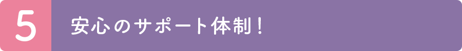 5.安心のサポート体制！